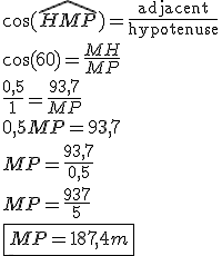\cos(\widehat{HMP})=\frac{\text{adjacent}}{\text{hypotenuse}} \\ \cos(60)=\frac{MH}{MP} \\ \frac{0,5}{1}=\frac{93,7}{MP} \\ 0,5MP=93,7 \\ MP=\frac{93,7}{0,5} \\ MP=\frac{937}{5} \\ \fbox{MP=187,4m}